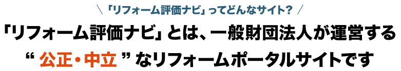 「リフォーム評価ナビ」ってどんなサイト？ 「リフォーム評価ナビ」とは、一般財団法人が運営する“公正・中立”なリフォームポータルサイトです