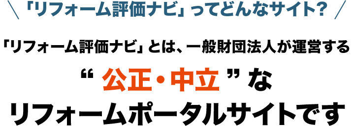 「リフォーム評価ナビ」ってどんなサイト？ 「リフォーム評価ナビ」とは、一般財団法人が運営する“公正・中立”なリフォームポータルサイトです