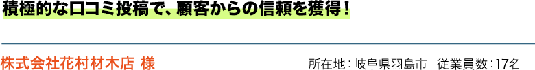 積極的な口コミ投稿で、顧客からの信頼を獲得！ 株式会社花村材木店 様 所在地：岐阜県羽島市  従業員数：17名