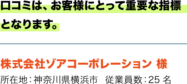 口コミは、お客様にとって重要な指標となります。 株式会社ゾアコーポレーション 様 所在地：神奈川県横浜市  従業員数：25名